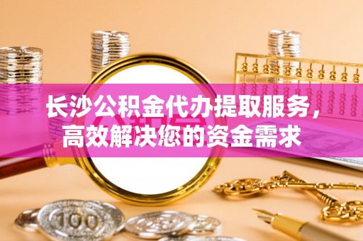 茄萣长沙公积金代办提取服务，高效解决您的资金需求