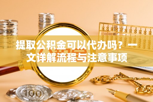 茄萣提取公积金可以代办吗？一文详解流程与注意事项