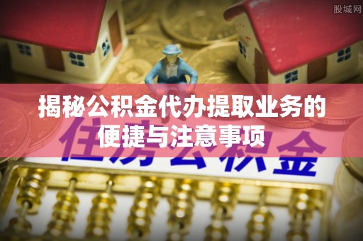 茄萣揭秘公积金代办提取业务的便捷与注意事项