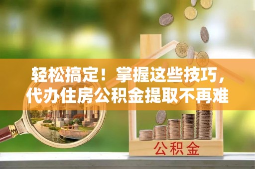 茄萣轻松搞定！掌握这些技巧，代办住房公积金提取不再难