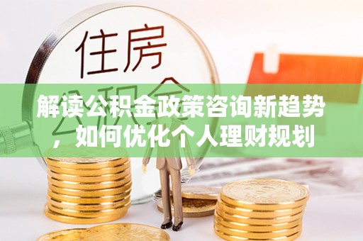 茄萣解读公积金政策咨询新趋势，如何优化个人理财规划
