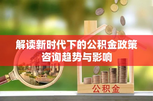 茄萣解读新时代下的公积金政策咨询趋势与影响