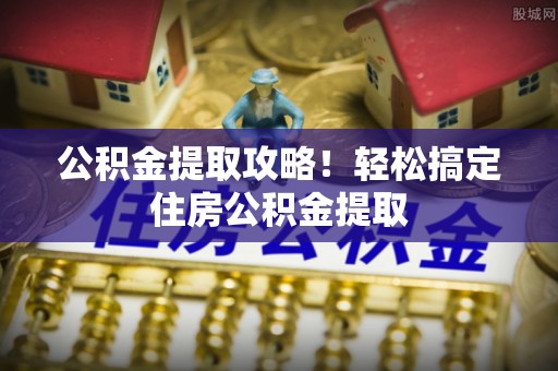 茄萣公积金提取攻略！轻松搞定住房公积金提取