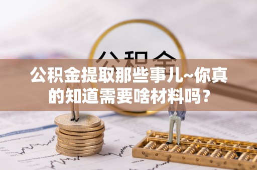 茄萣公积金提取那些事儿~你真的知道需要啥材料吗？