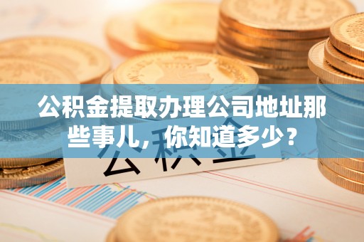 茄萣公积金提取办理公司地址那些事儿，你知道多少？