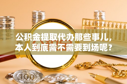 茄萣公积金提取代办那些事儿，本人到底需不需要到场呢？