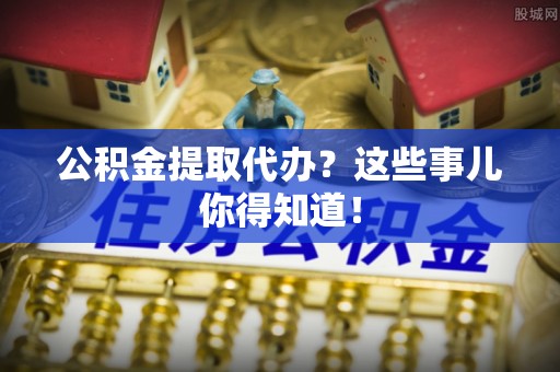 茄萣公积金提取代办？这些事儿你得知道！