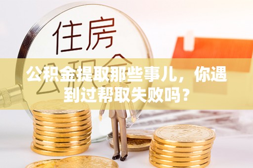 茄萣公积金提取那些事儿，你遇到过帮取失败吗？