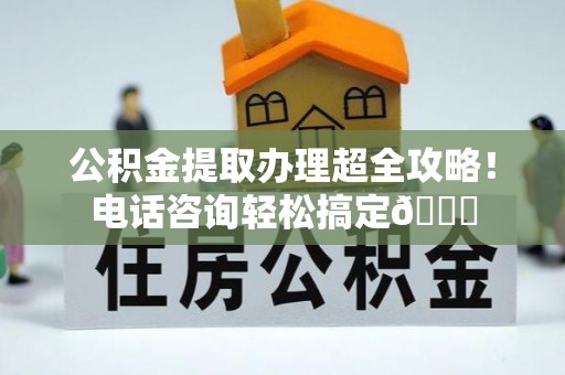 茄萣公积金提取办理超全攻略！电话咨询轻松搞定😎