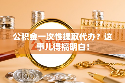 茄萣公积金一次性提取代办？这事儿得搞明白！