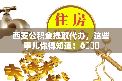 茄萣西安公积金提取代办，这些事儿你得知道！😎