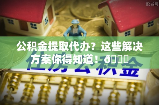 茄萣公积金提取代办？这些解决方案你得知道！😎