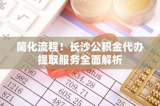 茄萣简化流程！长沙公积金代办提取服务全面解析