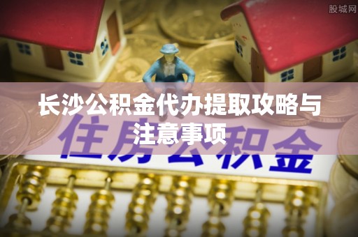 茄萣长沙公积金代办提取攻略与注意事项