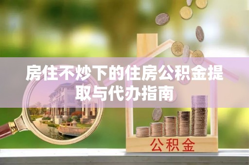 茄萣房住不炒下的住房公积金提取与代办指南