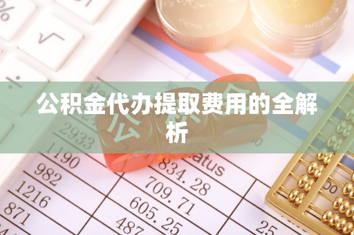 茄萣公积金代办提取费用的全解析