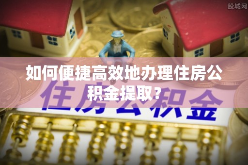 茄萣如何便捷高效地办理住房公积金提取？