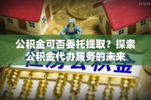 茄萣公积金可否委托提取？探索公积金代办服务的未来