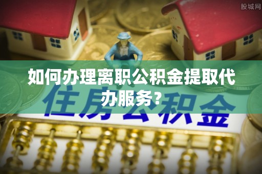 茄萣如何办理离职公积金提取代办服务？